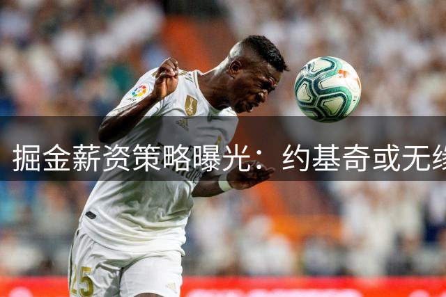 掘金薪资策略曝光：约基奇或无缘7000万天价合同，球队补强计划成关键